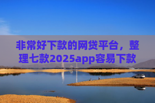 非常好下款的网贷平台，整理七款2025app容易下款的口子