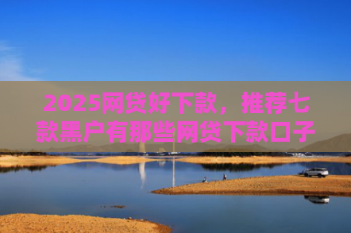 2025网贷好下款，推荐七款黑户有那些网贷下款口子