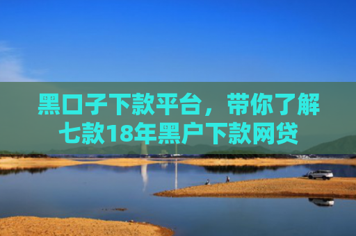 黑口子下款平台，带你了解七款18年黑户下款网贷