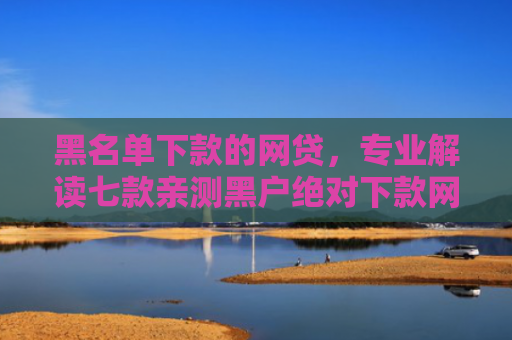 黑名单下款的网贷，专业解读七款亲测黑户绝对下款网贷