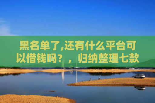 黑名单了,还有什么平台可以借钱吗？，归纳整理七款小额网贷黑户保下款的