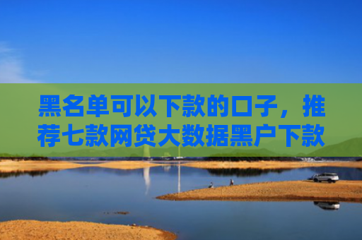 黑名单可以下款的口子，推荐七款网贷大数据黑户下款