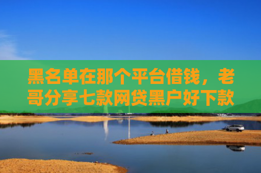 黑名单在那个平台借钱，老哥分享七款网贷黑户好下款的714