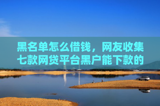 黑名单怎么借钱，网友收集七款网贷平台黑户能下款的