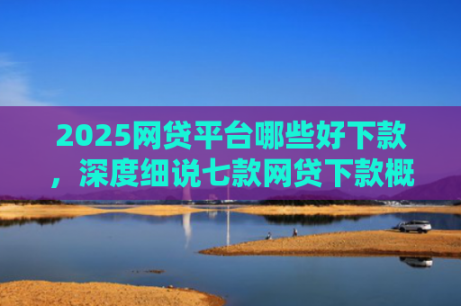 2025网贷平台哪些好下款，深度细说七款网贷下款概率高的口子