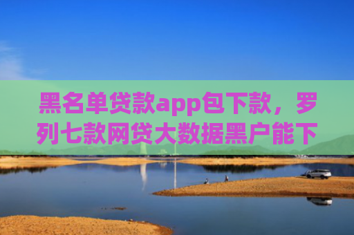 黑名单贷款app包下款，罗列七款网贷大数据黑户能下款