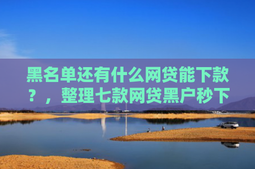 黑名单还有什么网贷能下款？，整理七款网贷黑户秒下款大口子