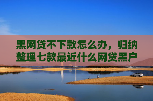 黑网贷不下款怎么办，归纳整理七款最近什么网贷黑户好下款
