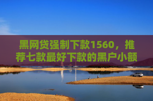 黑网贷强制下款1560，推荐七款最好下款的黑户小额网贷
