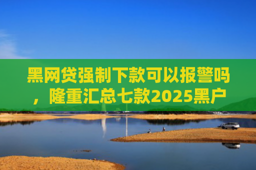 黑网贷强制下款可以报警吗，隆重汇总七款2025黑户下款的网贷