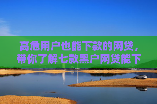 高危用户也能下款的网贷，带你了解七款黑户网贷能下款