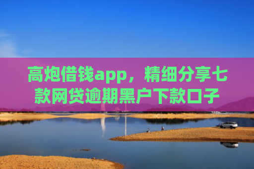 高炮借钱app，精细分享七款网贷逾期黑户下款口子
