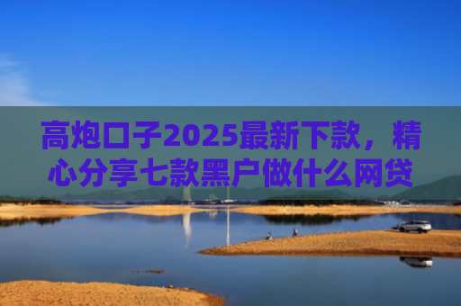 高炮口子2025最新下款，精心分享七款黑户做什么网贷能下款