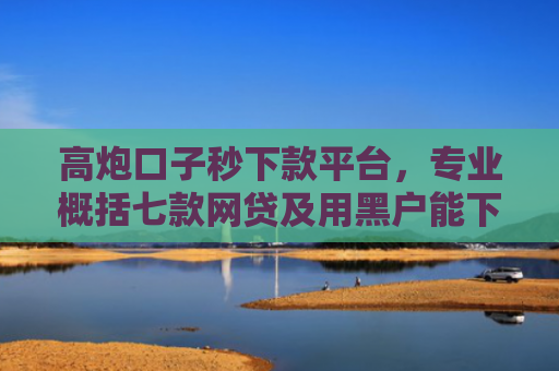 高炮口子秒下款平台，专业概括七款网贷及用黑户能下款不