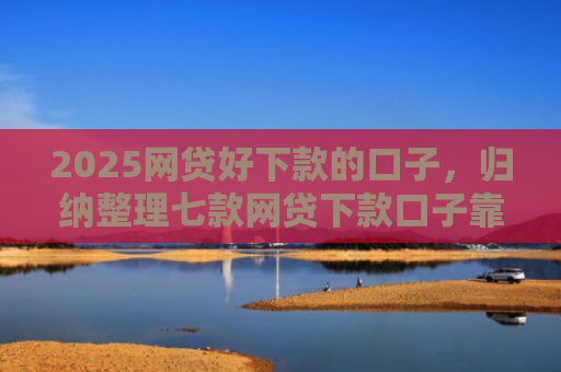 2025网贷好下款的口子，归纳整理七款网贷下款口子靠谱吗
