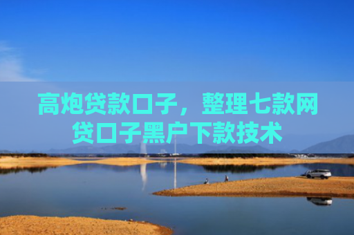 高炮贷款口子，整理七款网贷口子黑户下款技术
