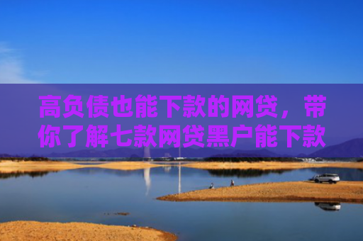 高负债也能下款的网贷，带你了解七款网贷黑户能下款吗吗