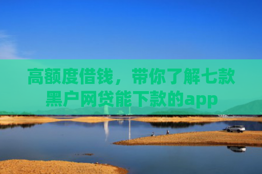 高额度借钱，带你了解七款黑户网贷能下款的app