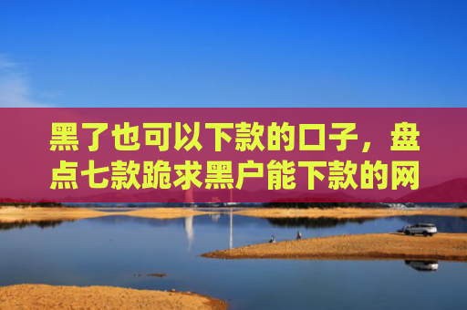黑了也可以下款的口子，盘点七款跪求黑户能下款的网贷