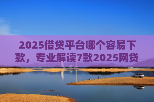 2025借贷平台哪个容易下款，专业解读7款2025网贷下款新口子