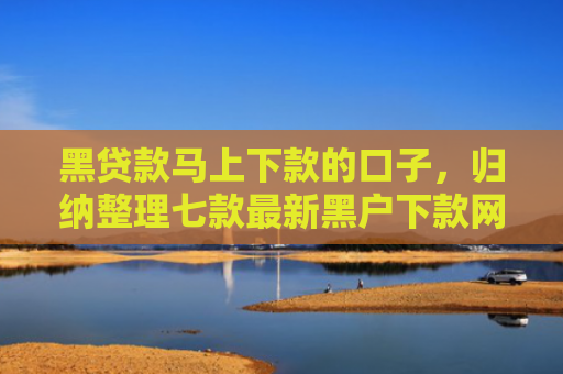 黑贷款马上下款的口子，归纳整理七款最新黑户下款网贷口子