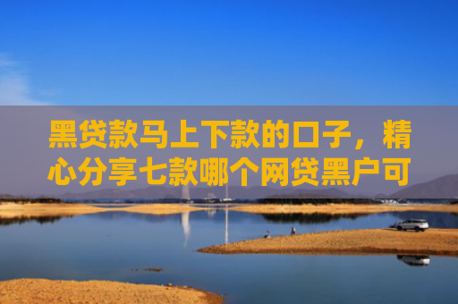 黑贷款马上下款的口子，精心分享七款哪个网贷黑户可以秒下款