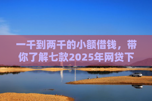 一千到两千的小额借钱，带你了解七款2025年网贷下款口子