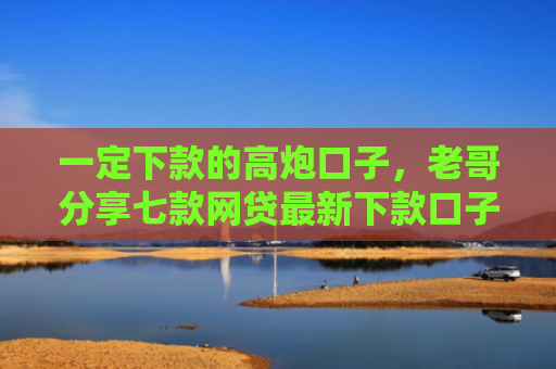 一定下款的高炮口子，老哥分享七款网贷最新下款口子论坛