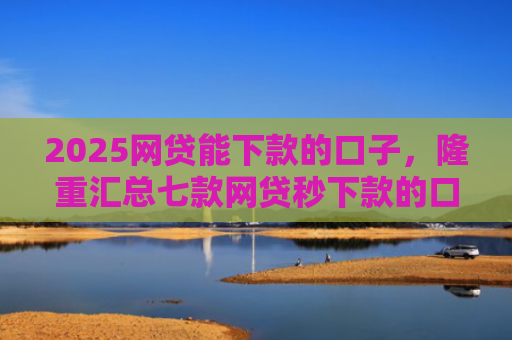 2025网贷能下款的口子，隆重汇总七款网贷秒下款的口子汇总