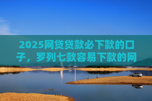 2025网贷贷款必下款的口子，罗列七款容易下款的网贷口子分享