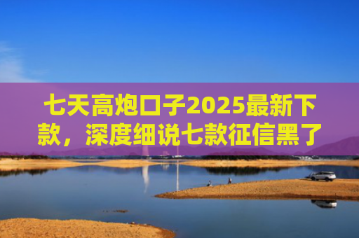 七天高炮口子2025最新下款，深度细说七款征信黑了下款的平台