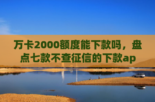 万卡2000额度能下款吗，盘点七款不查征信的下款app