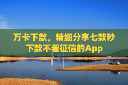 万卡下款，精细分享七款秒下款不看征信的App