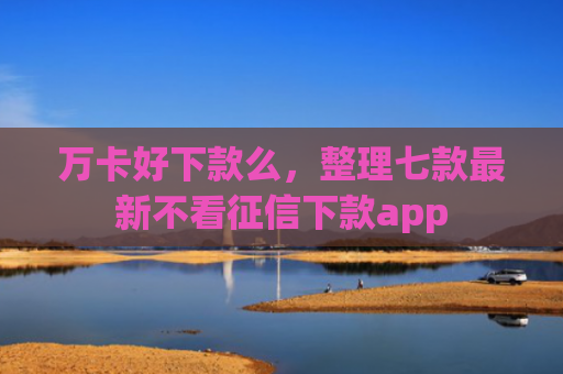 万卡好下款么，整理七款最新不看征信下款app