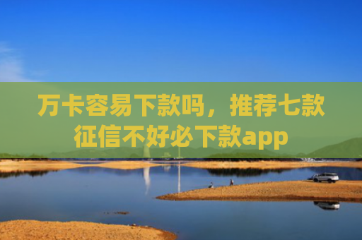 万卡容易下款吗，推荐七款征信不好必下款app