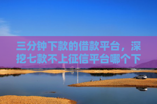 三分钟下款的借款平台，深挖七款不上征信平台哪个下款快