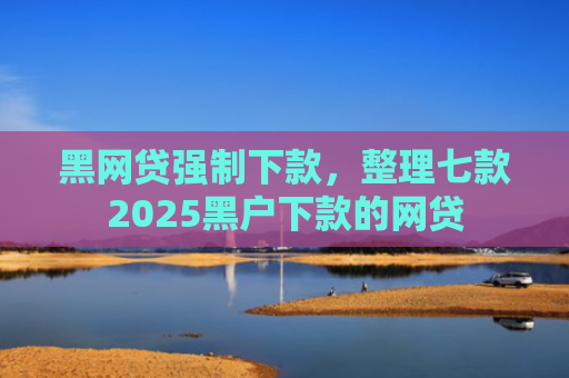 黑网贷强制下款，整理七款2025黑户下款的网贷