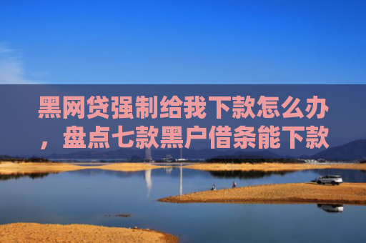 黑网贷强制给我下款怎么办，盘点七款黑户借条能下款的网贷