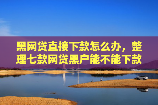 黑网贷直接下款怎么办，整理七款网贷黑户能不能下款