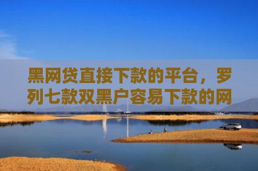 黑网贷直接下款的平台，罗列七款双黑户容易下款的网贷