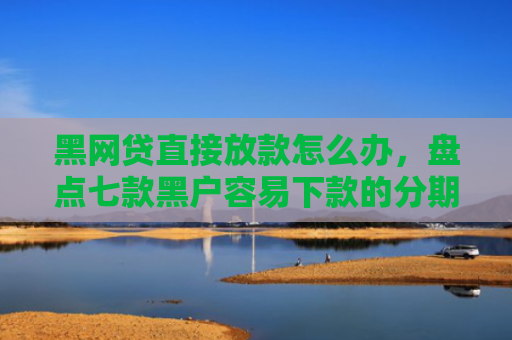 黑网贷直接放款怎么办，盘点七款黑户容易下款的分期网贷