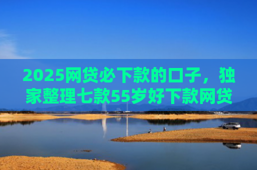 2025网贷必下款的口子，独家整理七款55岁好下款网贷口子