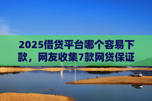 2025借贷平台哪个容易下款，网友收集7款网贷保证下款的口子