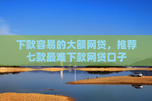 下款容易的大额网贷，推荐七款最难下款网贷口子