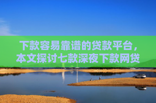 下款容易靠谱的贷款平台，本文探讨七款深夜下款网贷口子