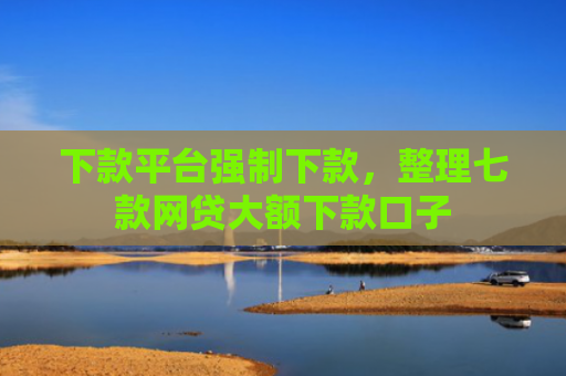 下款平台强制下款，整理七款网贷大额下款口子