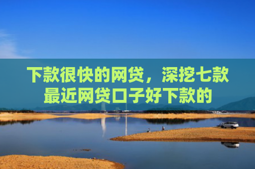 下款很快的网贷，深挖七款最近网贷口子好下款的