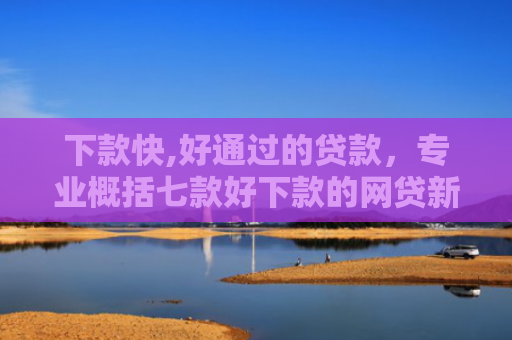 下款快,好通过的贷款，专业概括七款好下款的网贷新口子