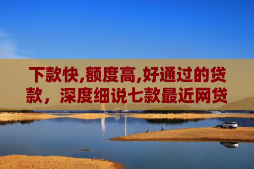 下款快,额度高,好通过的贷款，深度细说七款最近网贷容易下款的口子