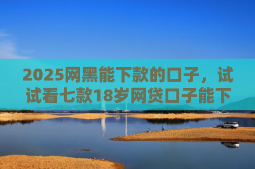 2025网黑能下款的口子，试试看七款18岁网贷口子能下款